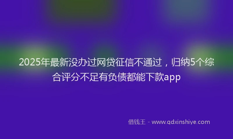 2025年最新没办过网贷征信不通过，归纳5个综合评分不足有负债都能下款app