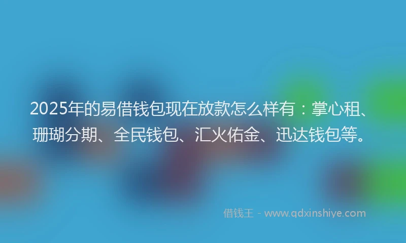 2025年的易借钱包现在放款怎么样有：掌心租、珊瑚分期、全民钱包、汇火佑金、迅达钱包等。