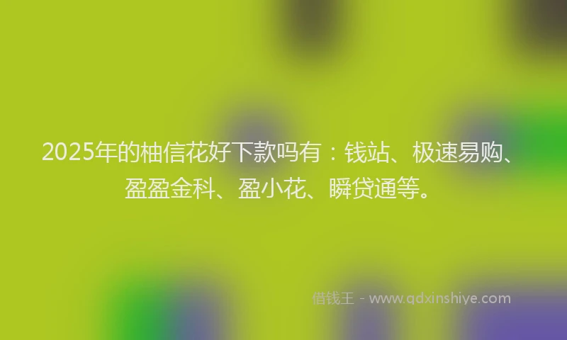 2025年的柚信花好下款吗有：钱站、极速易购、盈盈金科、盈小花、瞬贷通等。