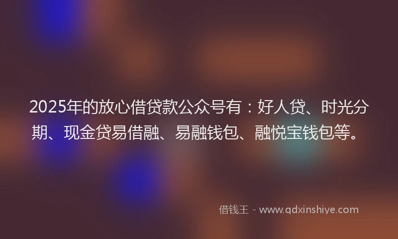 2025年的放心借贷款公众号有：好人贷、时光分期、现金贷易借融、易融钱包、融悦宝钱包等。
