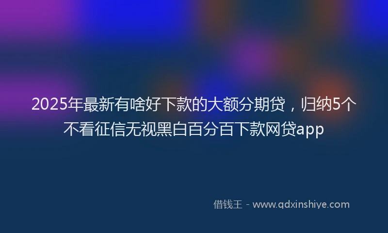2025年最新有啥好下款的大额分期贷，归纳5个不看征信无视黑白百分百下款网贷app