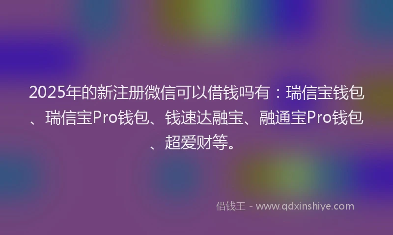 2025年的新注册微信可以借钱吗有：瑞信宝钱包、瑞信宝Pro钱包、钱速达融宝、融通宝Pro钱包、超爱财等。