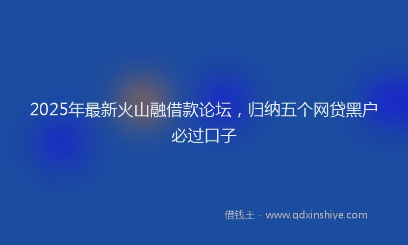 2025年最新火山融借款论坛，归纳五个网贷黑户必过口子