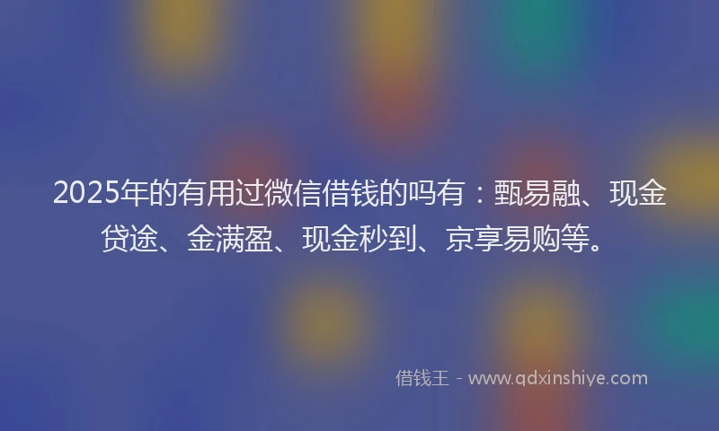 2025年的有用过微信借钱的吗有：甄易融、现金贷途、金满盈、现金秒到、京享易购等。