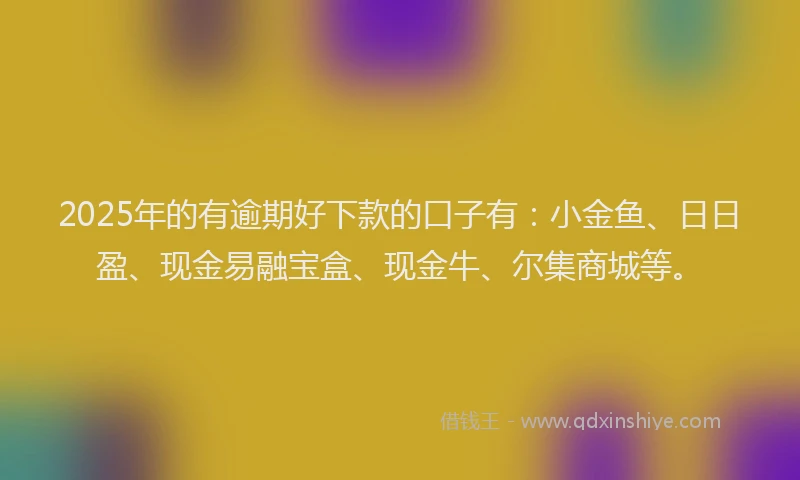2025年的有逾期好下款的口子有：小金鱼、日日盈、现金易融宝盒、现金牛、尔集商城等。