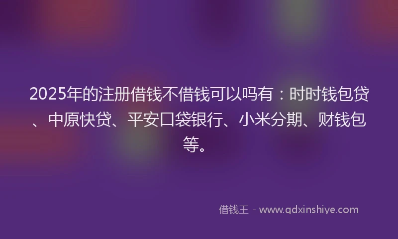 2025年的注册借钱不借钱可以吗有：时时钱包贷、中原快贷、平安口袋银行、小米分期、财钱包等。