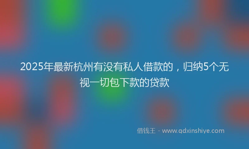 2025年最新杭州有没有私人借款的，归纳5个无视一切包下款的贷款
