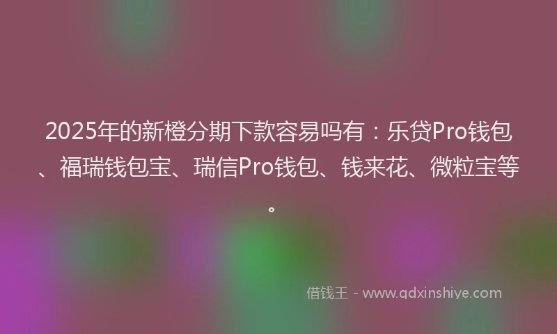 2025年的新橙分期下款容易吗有：乐贷Pro钱包、福瑞钱包宝、瑞信Pro钱包、钱来花、微粒宝等。