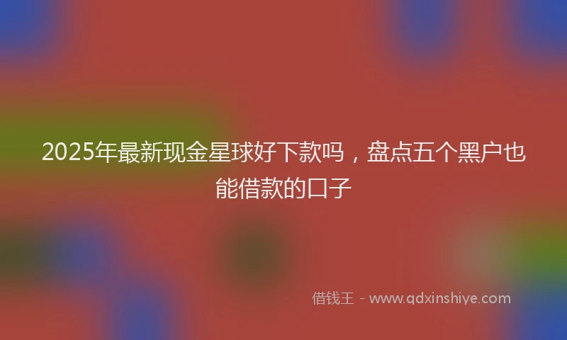 2025年最新现金星球好下款吗，盘点五个黑户也能借款的口子