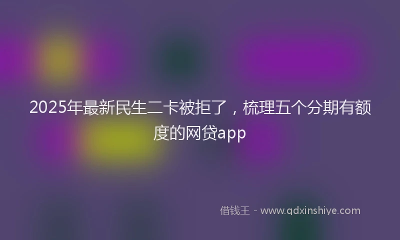 2025年最新民生二卡被拒了，梳理五个分期有额度的网贷app