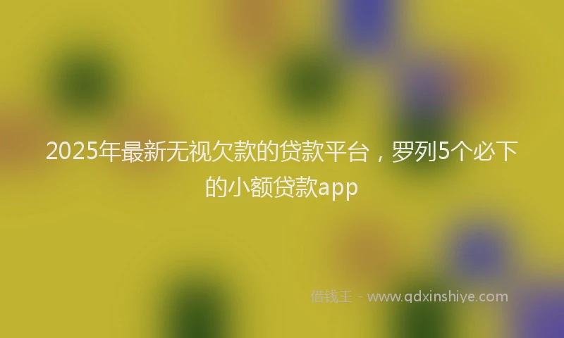 2025年最新无视欠款的贷款平台，罗列5个必下的小额贷款app