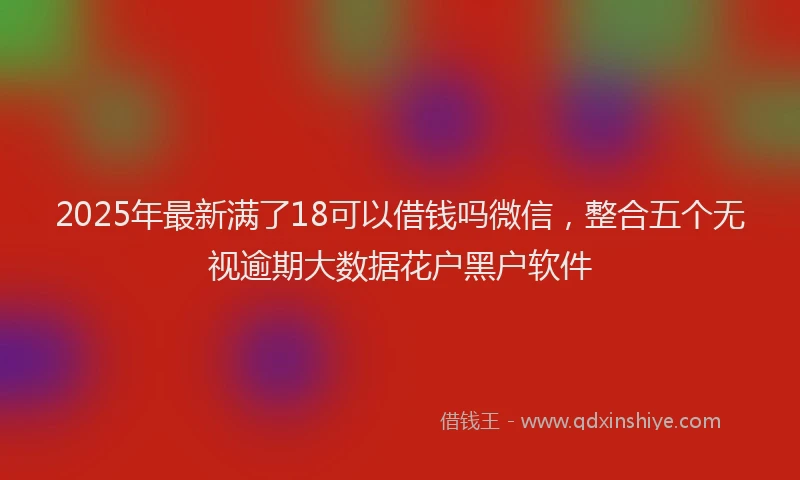 2025年最新满了18可以借钱吗微信，整合五个无视逾期大数据花户黑户软件