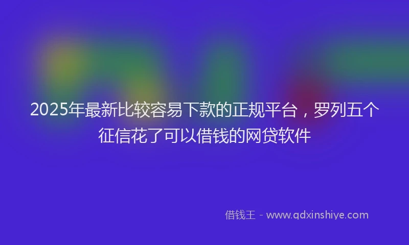 2025年最新比较容易下款的正规平台，罗列五个征信花了可以借钱的网贷软件