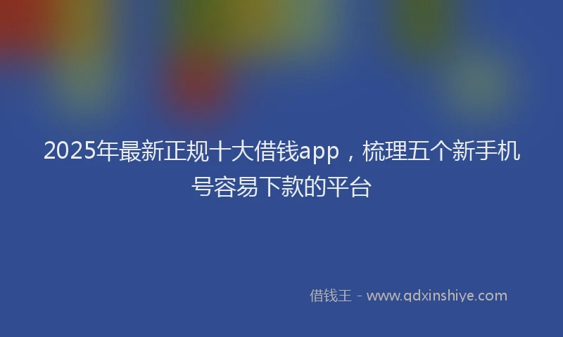 2025年最新正规十大借钱app，梳理五个新手机号容易下款的平台