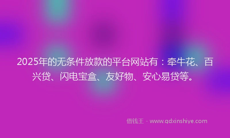 2025年的无条件放款的平台网站有：牵牛花、百兴贷、闪电宝盒、友好物、安心易贷等。