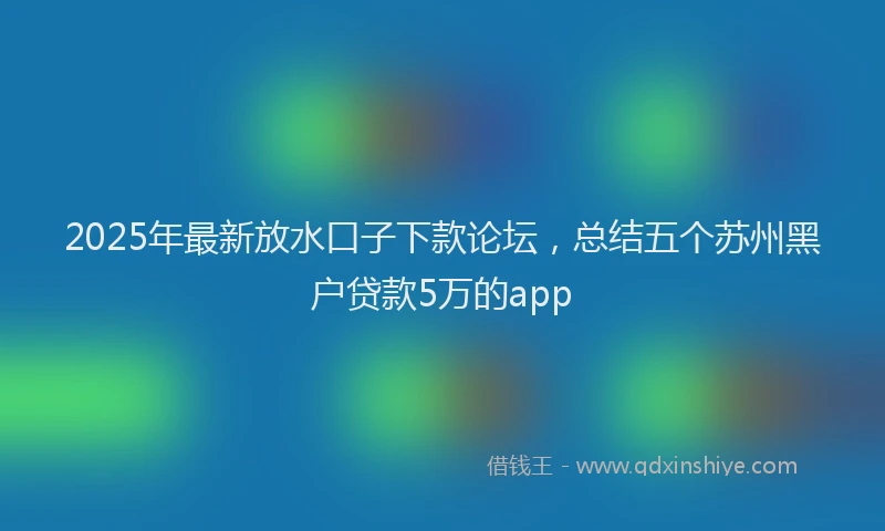 2025年最新放水口子下款论坛，总结五个苏州黑户贷款5万的app