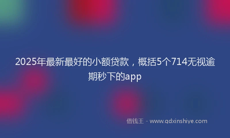 2025年最新最好的小额贷款，概括5个714无视逾期秒下的app