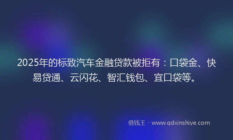 2025年的标致汽车金融贷款被拒有：口袋金、快易贷通、云闪花、智汇钱包、宜口袋等。