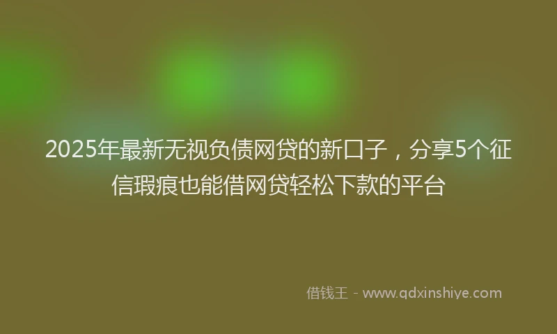 2025年最新无视负债网贷的新口子，分享5个征信瑕疵也能借网贷轻松下款的平台
