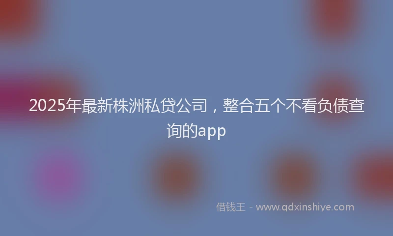 2025年最新株洲私贷公司，整合五个不看负债查询的app