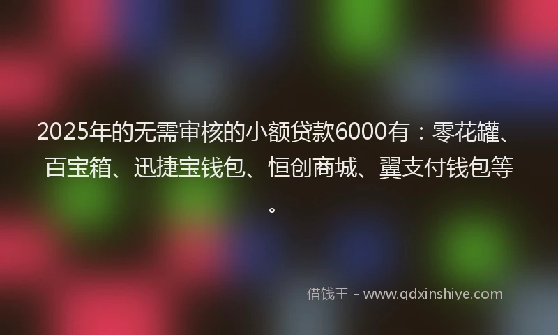 2025年的无需审核的小额贷款6000有：零花罐、百宝箱、迅捷宝钱包、恒创商城、翼支付钱包等。