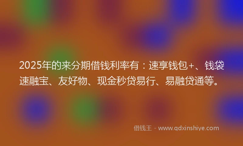 2025年的来分期借钱利率有：速享钱包+、钱袋速融宝、友好物、现金秒贷易行、易融贷通等。