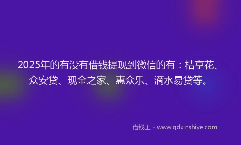 2025年的有没有借钱提现到微信的有：桔享花、众安贷、现金之家、惠众乐、滴水易贷等。