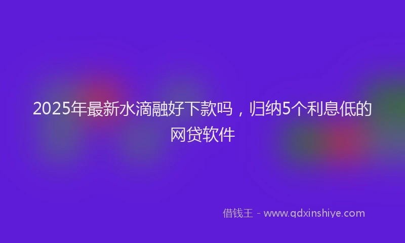 2025年最新水滴融好下款吗，归纳5个利息低的网贷软件