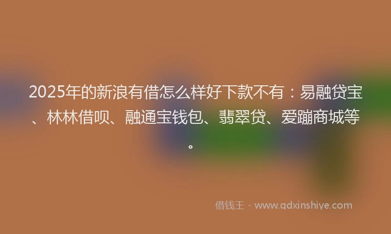 2025年的新浪有借怎么样好下款不有：易融贷宝、林林借呗、融通宝钱包、翡翠贷、爱蹦商城等。