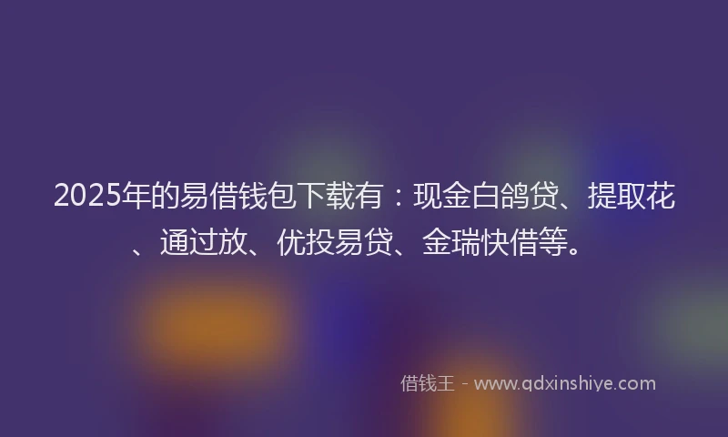 2025年的易借钱包下载有：现金白鸽贷、提取花、通过放、优投易贷、金瑞快借等。
