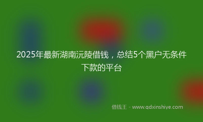2025年最新湖南沅陵借钱，总结5个黑户无条件下款的平台
