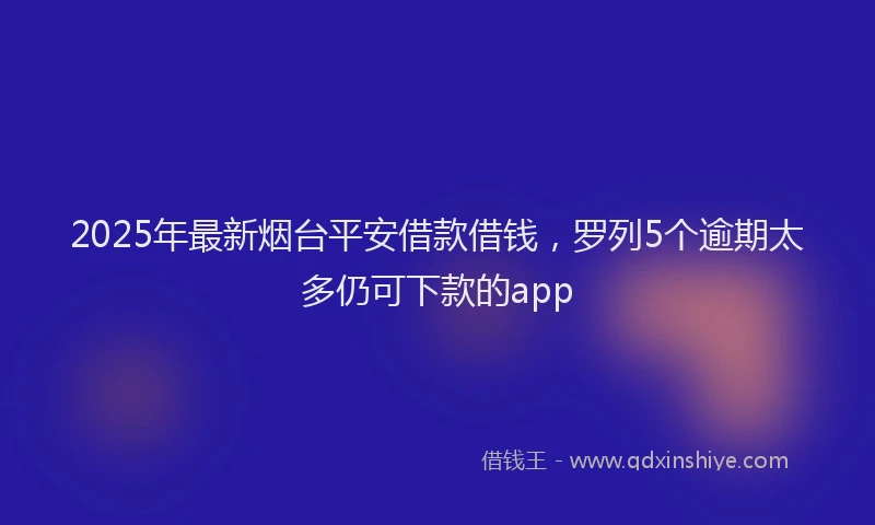 2025年最新烟台平安借款借钱，罗列5个逾期太多仍可下款的app