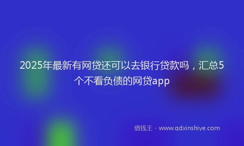 2025年最新有网贷还可以去银行贷款吗，汇总5个不看负债的网贷app