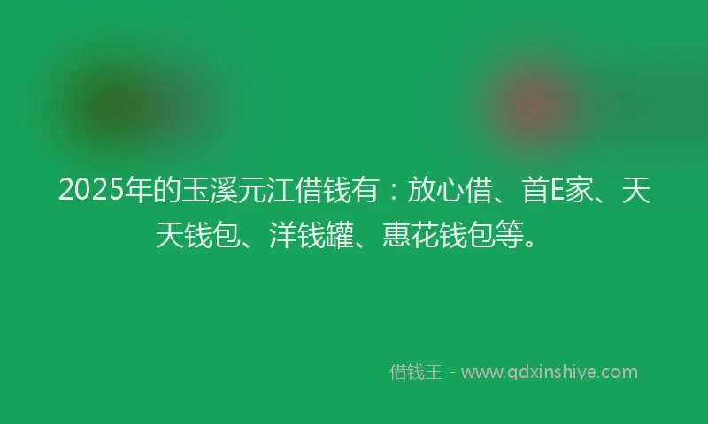 2025年的玉溪元江借钱有：放心借、首E家、天天钱包、洋钱罐、惠花钱包等。
