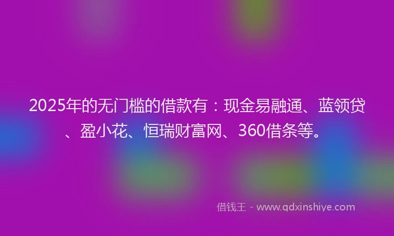 2025年的无门槛的借款有：现金易融通、蓝领贷、盈小花、恒瑞财富网、360借条等。