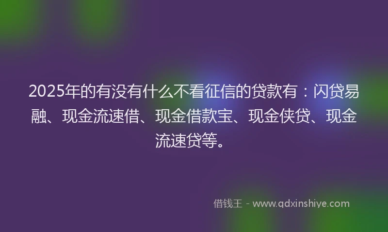 2025年的有没有什么不看征信的贷款有：闪贷易融、现金流速借、现金借款宝、现金侠贷、现金流速贷等。