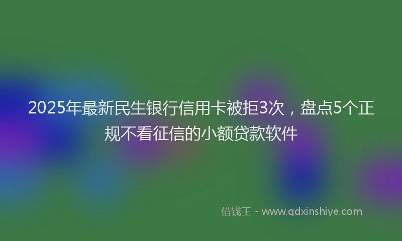 2025年最新民生银行信用卡被拒3次，盘点5个正规不看征信的小额贷款软件