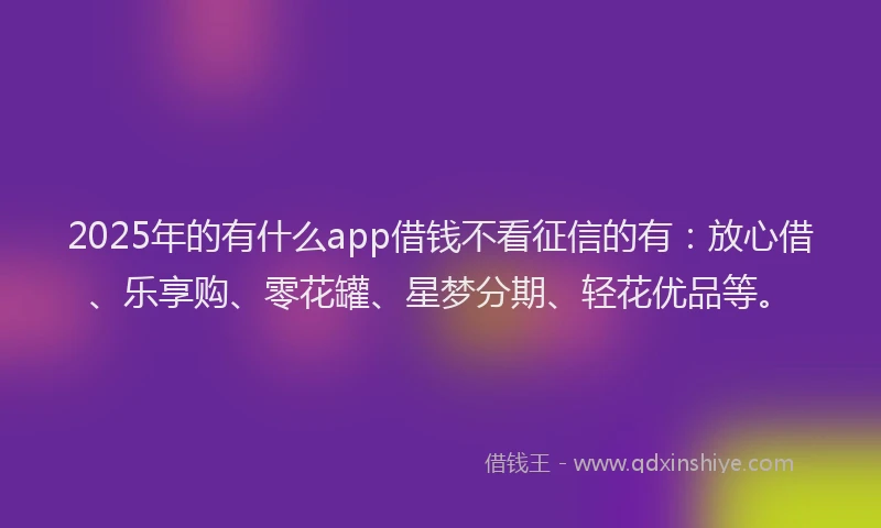 2025年的有什么app借钱不看征信的有：放心借、乐享购、零花罐、星梦分期、轻花优品等。