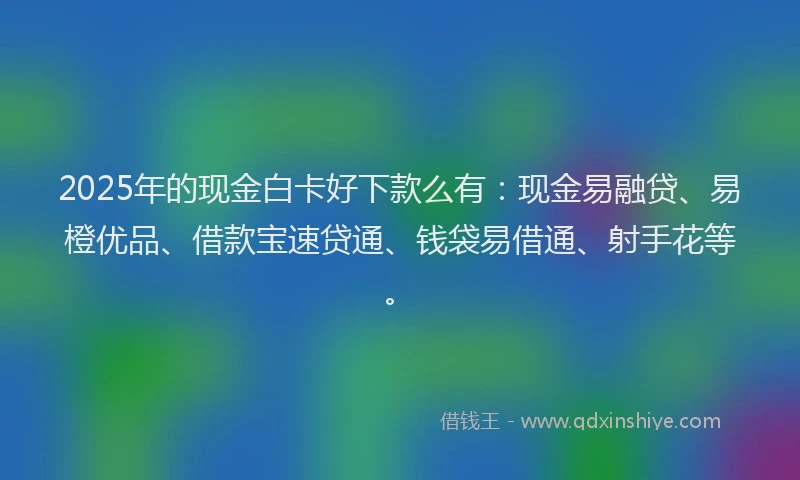 2025年的现金白卡好下款么有：现金易融贷、易橙优品、借款宝速贷通、钱袋易借通、射手花等。