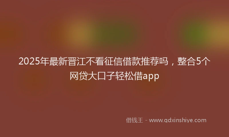 2025年最新晋江不看征信借款推荐吗，整合5个网贷大口子轻松借app