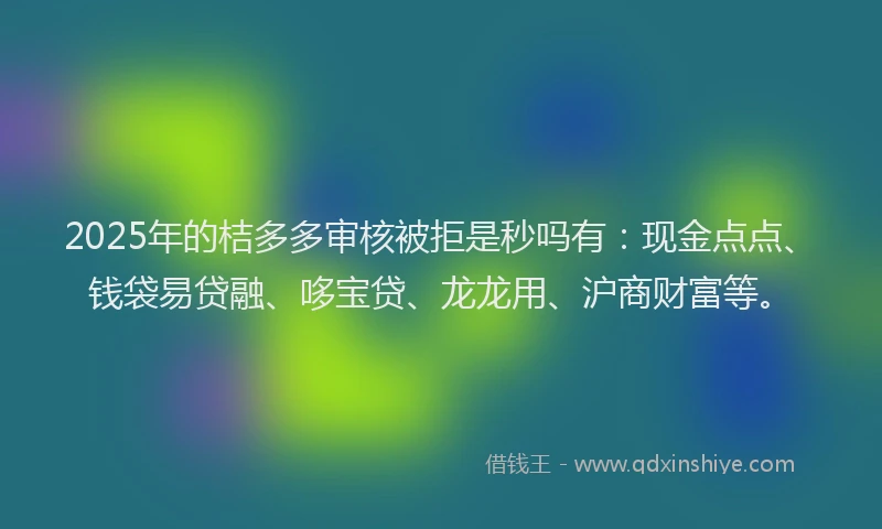 2025年的桔多多审核被拒是秒吗有：现金点点、钱袋易贷融、哆宝贷、龙龙用、沪商财富等。
