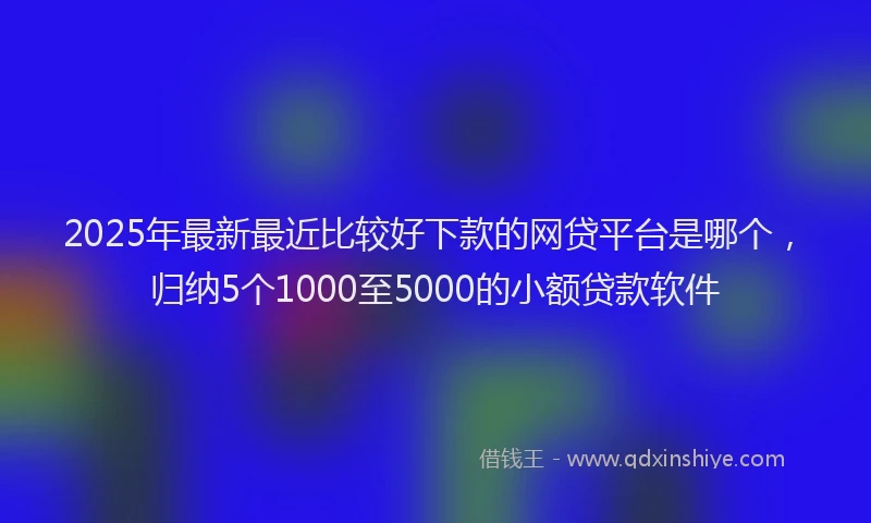 2025年最新最近比较好下款的网贷平台是哪个，归纳5个1000至5000的小额贷款软件