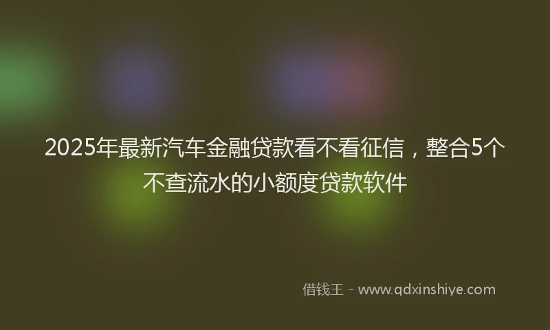 2025年最新汽车金融贷款看不看征信，整合5个不查流水的小额度贷款软件