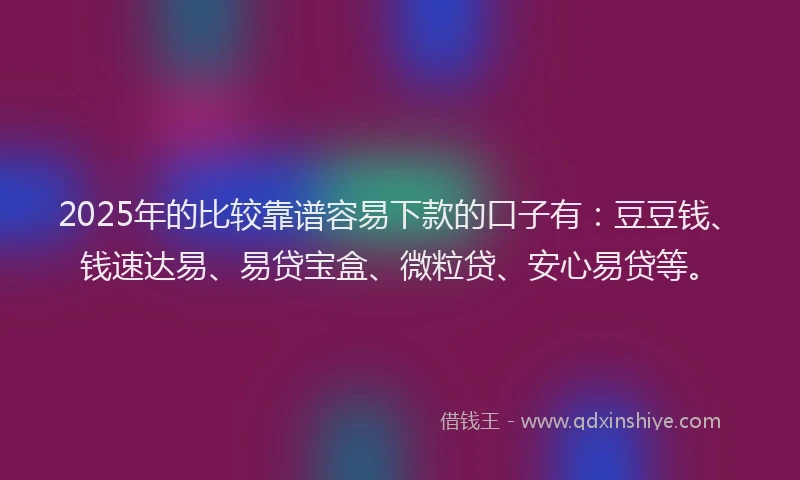 2025年的比较靠谱容易下款的口子有：豆豆钱、钱速达易、易贷宝盒、微粒贷、安心易贷等。