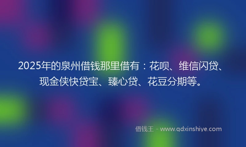 2025年的泉州借钱那里借有：花呗、维信闪贷、现金侠快贷宝、臻心贷、花豆分期等。