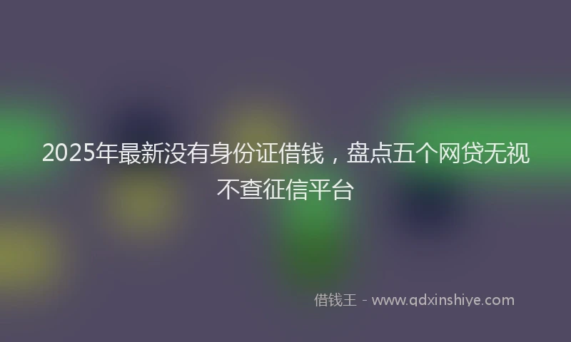 2025年最新没有身份证借钱，盘点五个网贷无视不查征信平台