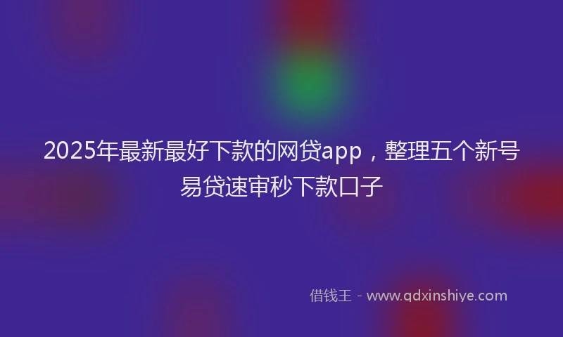2025年最新最好下款的网贷app，整理五个新号易贷速审秒下款口子