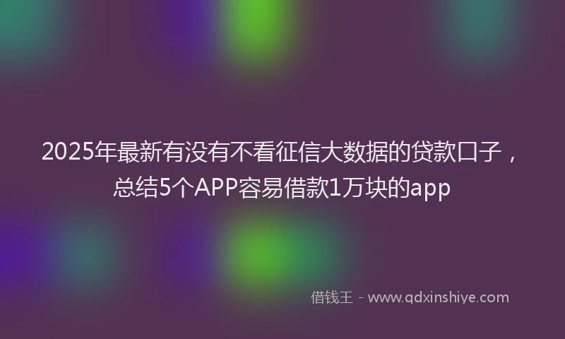 2025年最新有没有不看征信大数据的贷款口子，总结5个APP容易借款1万块的app