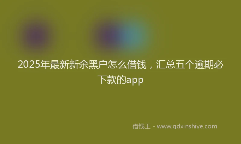 2025年最新新余黑户怎么借钱，汇总五个逾期必下款的app