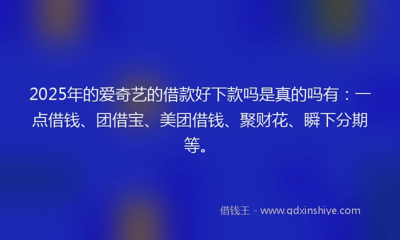 2025年的爱奇艺的借款好下款吗是真的吗有：一点借钱、团借宝、美团借钱、聚财花、瞬下分期等。